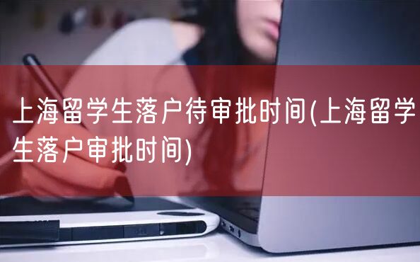 上海留学生落户待审批时间(上海留学生落户审批时间)