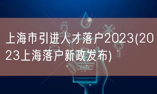 上海市引进人才落户2023(2023上海落户新政发布)