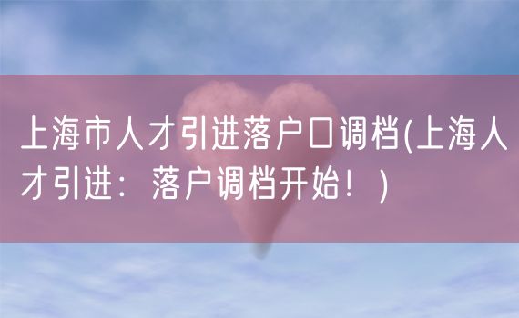 上海市人才引进落户口调档(上海人才引进：落户调档开始！)