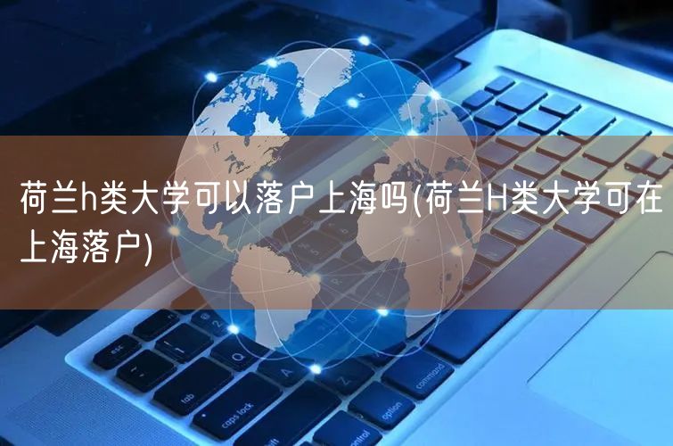 荷兰h类大学可以落户上海吗(荷兰H类大学可在上海落户)