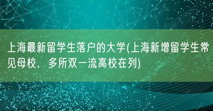 上海最新留学生落户的大学(上海新增留学生常见母校，多所双一流高校在列)