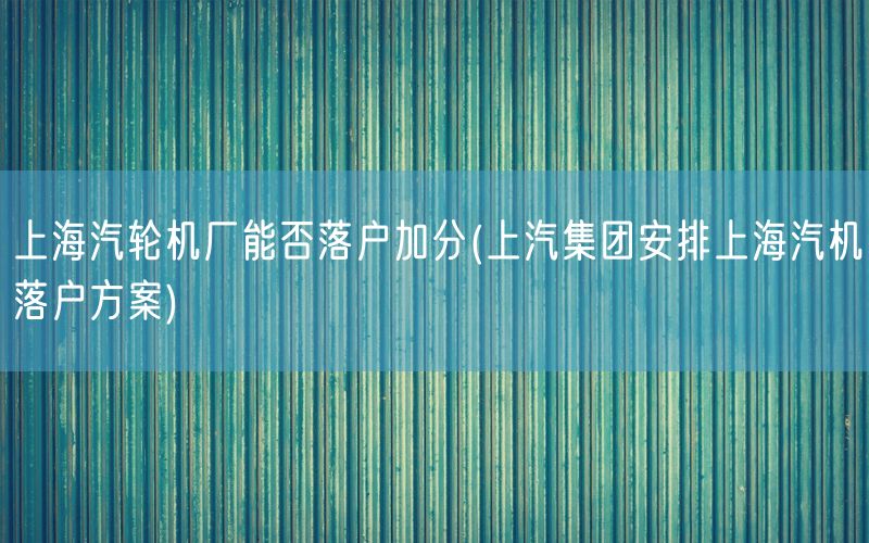 上海汽轮机厂能否落户加分(上汽集团安排上海汽机落户方案)