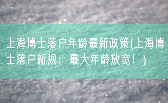 上海博士落户年龄最新政策(上海博士落户新规：最大年龄放宽！)