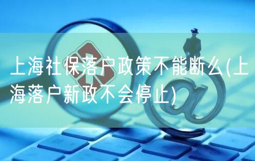 上海社保落户政策不能断么(上海落户新政不会停止)