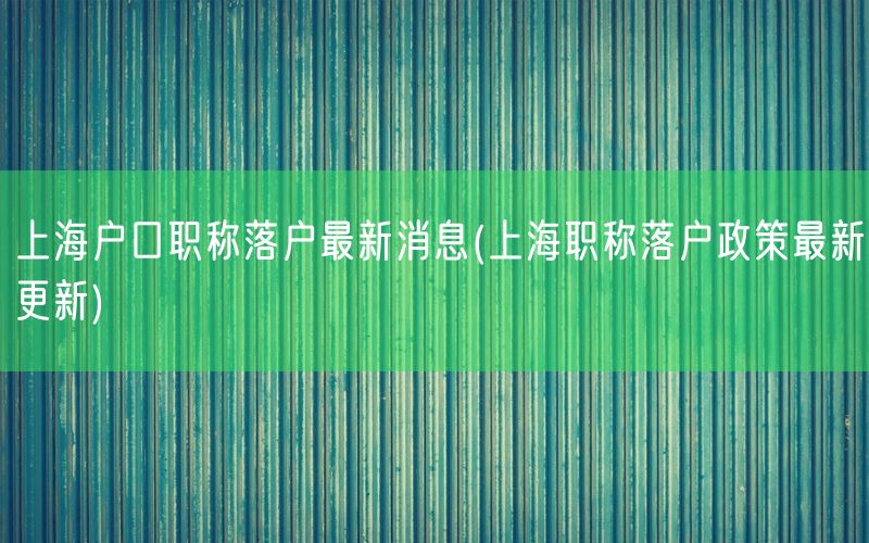 上海户口职称落户最新消息(上海职称落户政策最新更新)