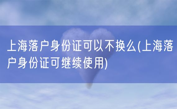 上海落户身份证可以不换么(上海落户身份证可继续使用)