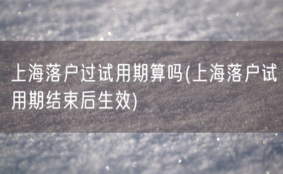 上海落户过试用期算吗(上海落户试用期结束后生效)