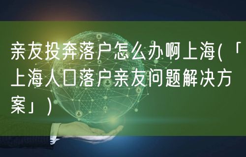 亲友投奔落户怎么办啊上海(「上海人口落户亲友问题解决方案」)