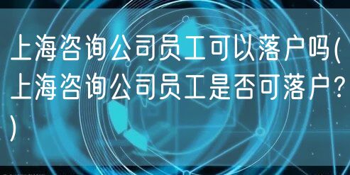 上海咨询公司员工可以落户吗(上海咨询公司员工是否可落户？)