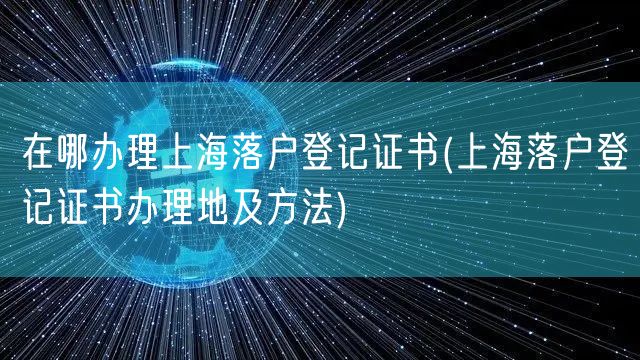 在哪办理上海落户登记证书(上海落户登记证书办理地及方法)