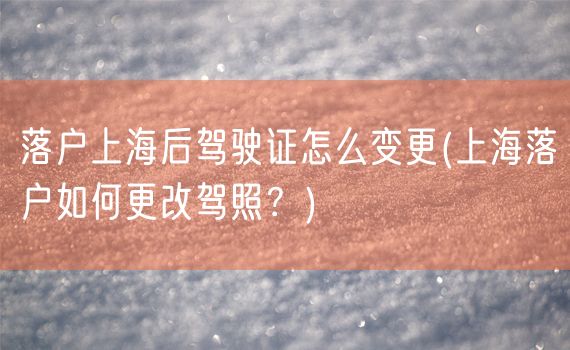 落户上海后驾驶证怎么变更(上海落户如何更改驾照？)