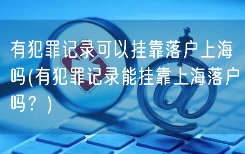 有犯罪记录可以挂靠落户上海吗(有犯罪记录能挂靠上海落户吗？)