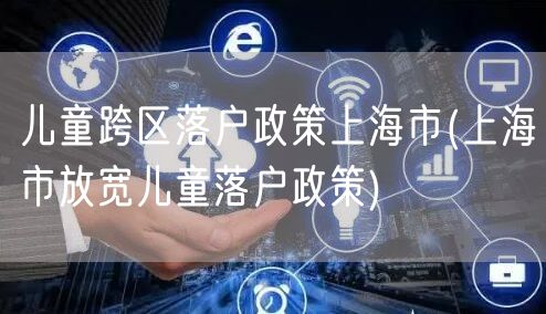 儿童跨区落户政策上海市(上海市放宽儿童落户政策)