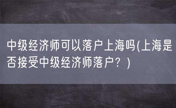 中级经济师可以落户上海吗(上海是否接受中级经济师落户？)