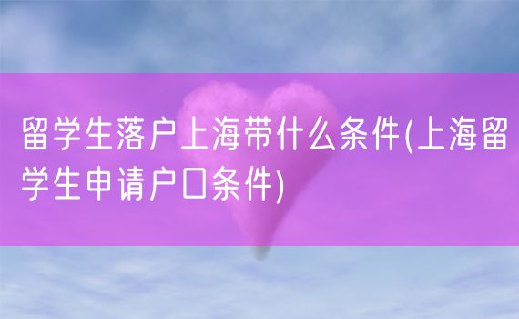 留学生落户上海带什么条件(上海留学生申请户口条件)