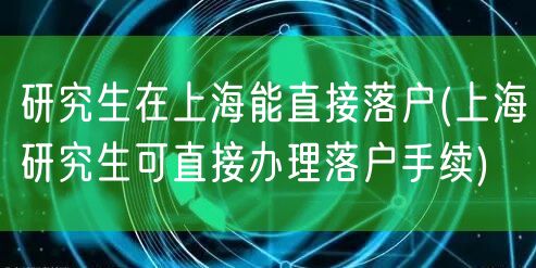 研究生在上海能直接落户(上海研究生可直接办理落户手续)