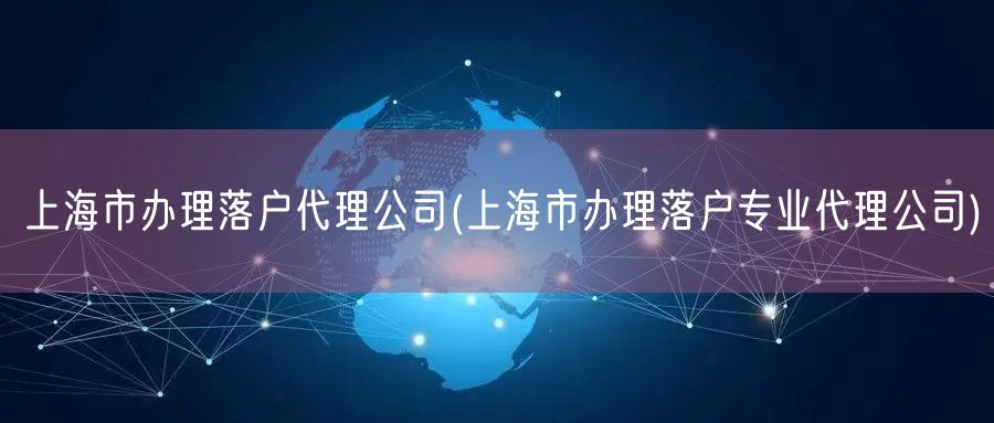 上海市办理落户代理公司(上海市办理落户专业代理公司)