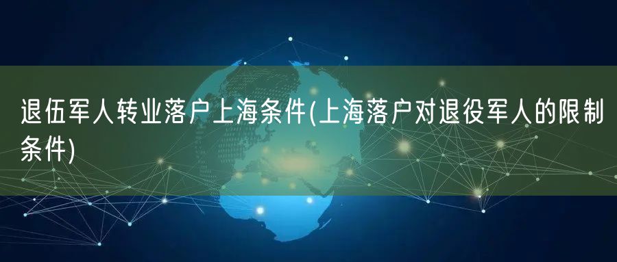 退伍军人转业落户上海条件(上海落户对退役军人的限制条件)