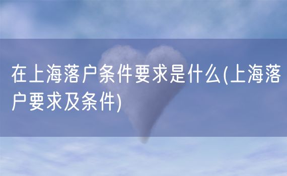 在上海落户条件要求是什么(上海落户要求及条件)