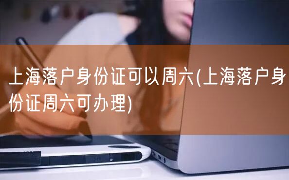 上海落户身份证可以周六(上海落户身份证周六可办理)