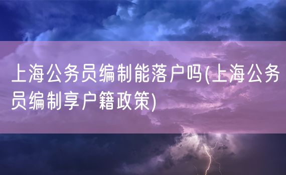 上海公务员编制能落户吗(上海公务员编制享户籍政策)