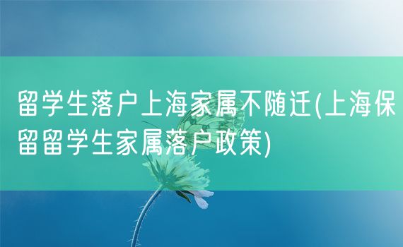 留学生落户上海家属不随迁(上海保留留学生家属落户政策)