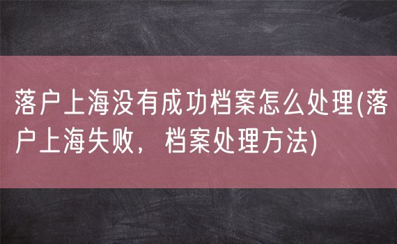 落户上海没有成功档案怎么处理(落户上海失败，档案处理方法)