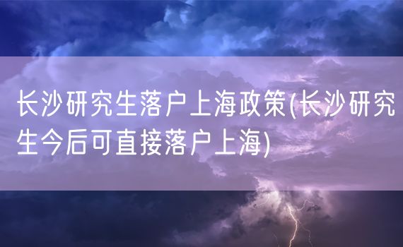 长沙研究生落户上海政策(长沙研究生今后可直接落户上海)