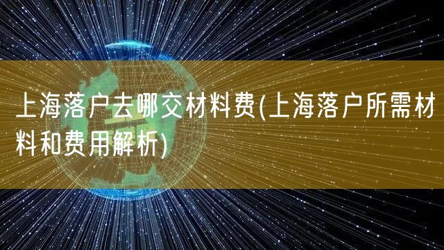 上海落户去哪交材料费(上海落户所需材料和费用解析)