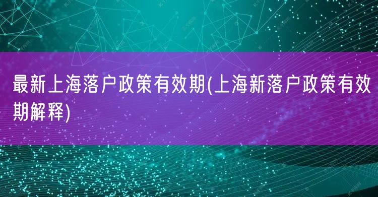 最新上海落户政策有效期(上海新落户政策有效期解释)