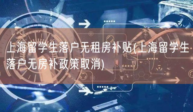 上海留学生落户无租房补贴(上海留学生落户无房补政策取消)