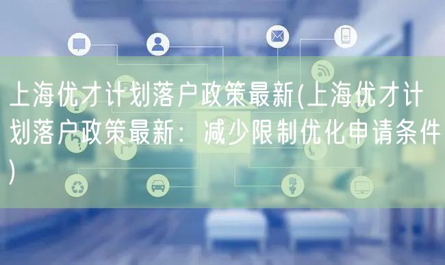 上海优才计划落户政策最新(上海优才计划落户政策最新：减少限制优化申请条件)