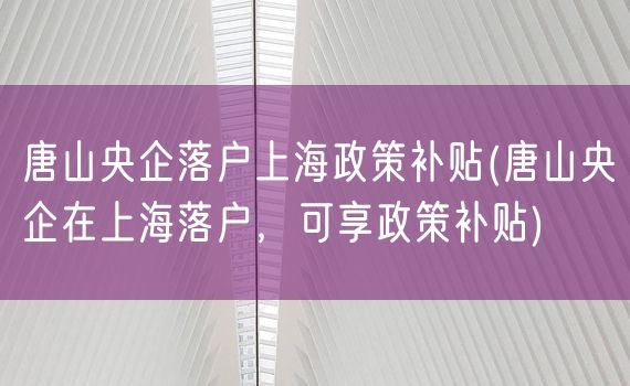 唐山央企落户上海政策补贴(唐山央企在上海落户，可享政策补贴)