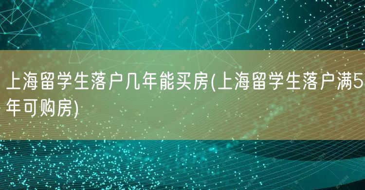 上海留学生落户几年能买房(上海留学生落户满5年可购房)