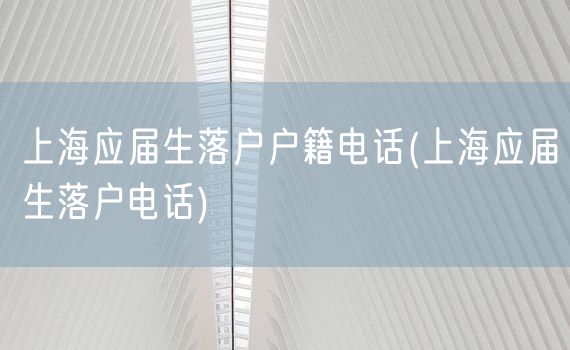 上海应届生落户户籍电话(上海应届生落户电话)