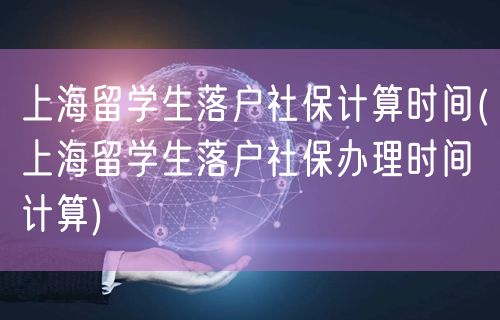 上海留学生落户社保计算时间(上海留学生落户社保办理时间计算)