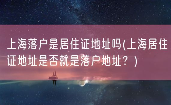 上海落户是居住证地址吗(上海居住证地址是否就是落户地址？)