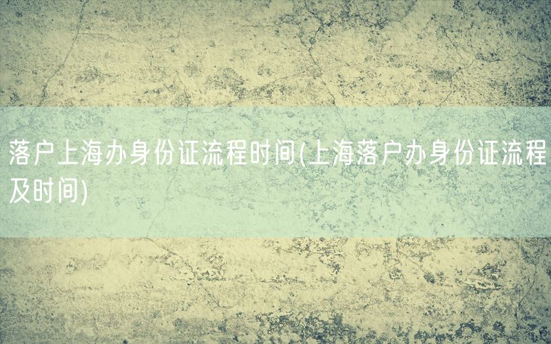 落户上海办身份证流程时间(上海落户办身份证流程及时间)