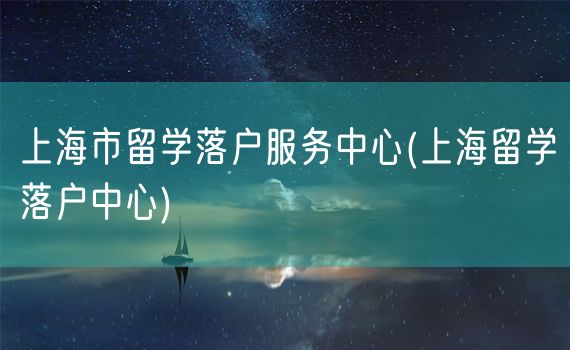 上海市留学落户服务中心(上海留学落户中心)