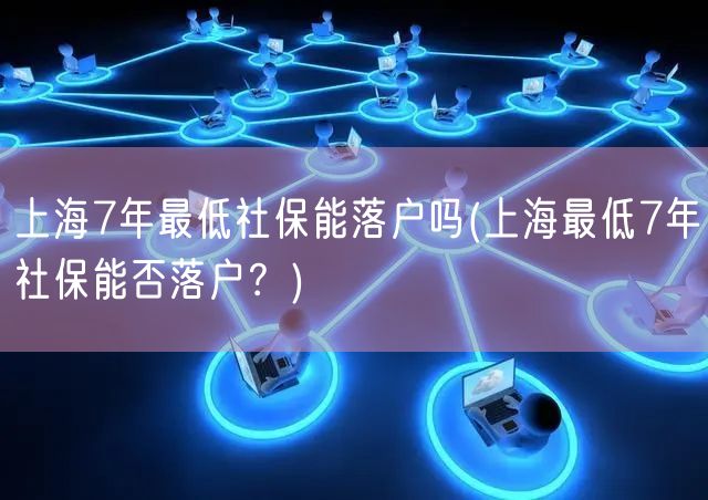 上海7年最低社保能落户吗(上海最低7年社保能否落户？)