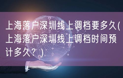 上海落户深圳线上调档要多久(上海落户深圳线上调档时间预计多久？)