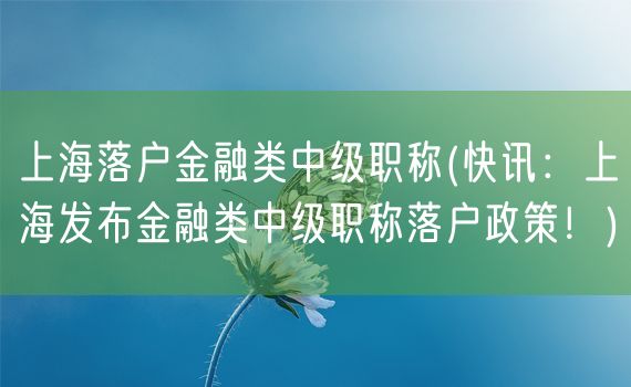 上海落户金融类中级职称(快讯：上海发布金融类中级职称落户政策！)