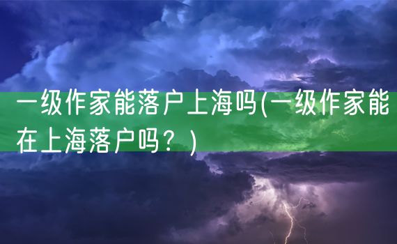 一级作家能落户上海吗(一级作家能在上海落户吗？)