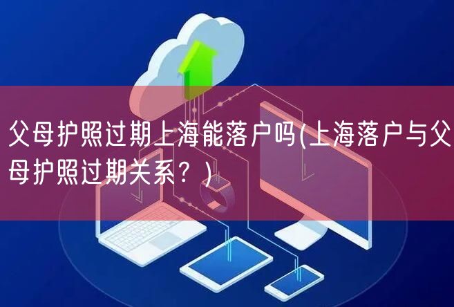 父母护照过期上海能落户吗(上海落户与父母护照过期关系？)