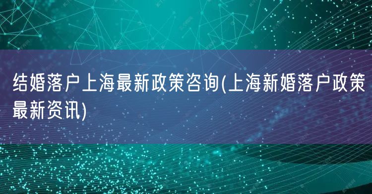 结婚落户上海最新政策咨询(上海新婚落户政策最新资讯)