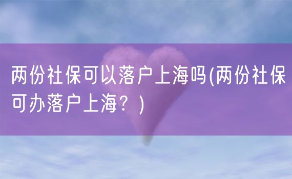 两份社保可以落户上海吗(两份社保可办落户上海？)