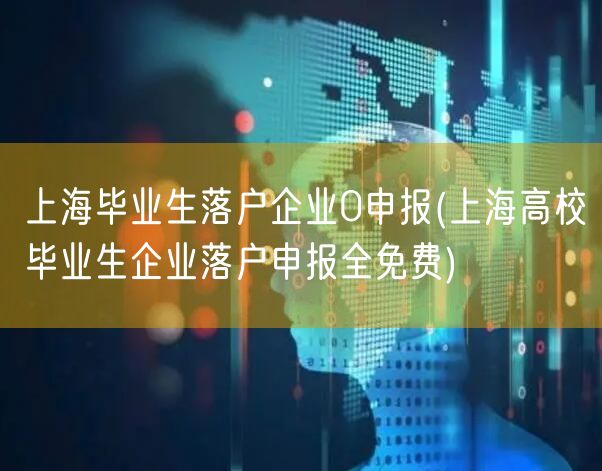 上海毕业生落户企业0申报(上海高校毕业生企业落户申报全免费)