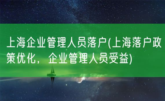 上海企业管理人员落户(上海落户政策优化，企业管理人员受益)