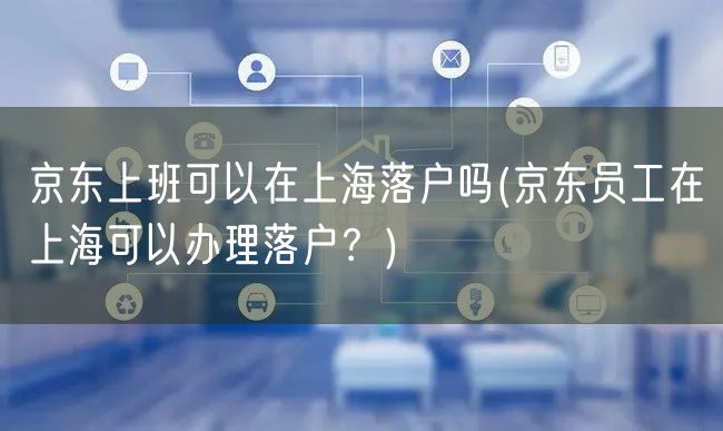 京东上班可以在上海落户吗(京东员工在上海可以办理落户？)