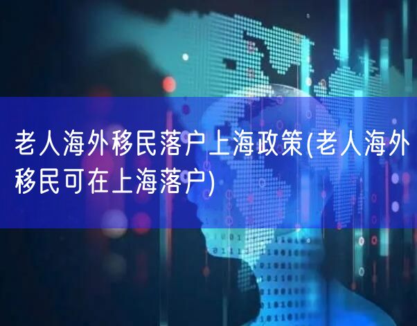 老人海外移民落户上海政策(老人海外移民可在上海落户)